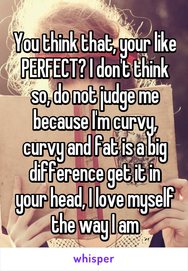 You think that, your like PERFECT? I don't think so, do not judge me because I'm curvy, curvy and fat is a big difference get it in your head, I love myself the way I am