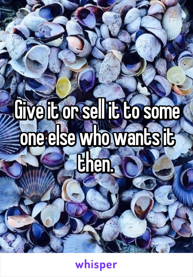 Give it or sell it to some one else who wants it then. 