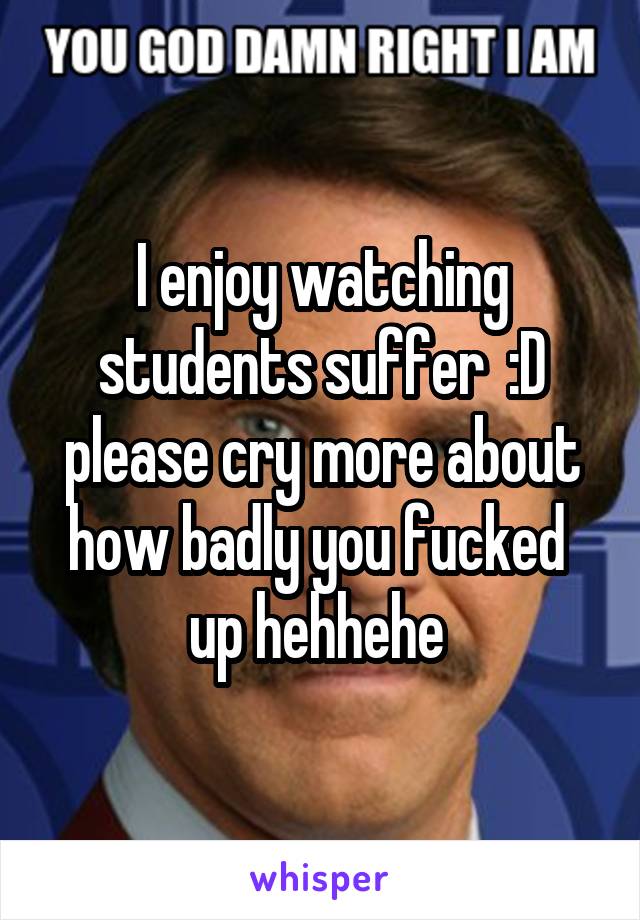 I enjoy watching students suffer  :D please cry more about how badly you fucked  up hehhehe 