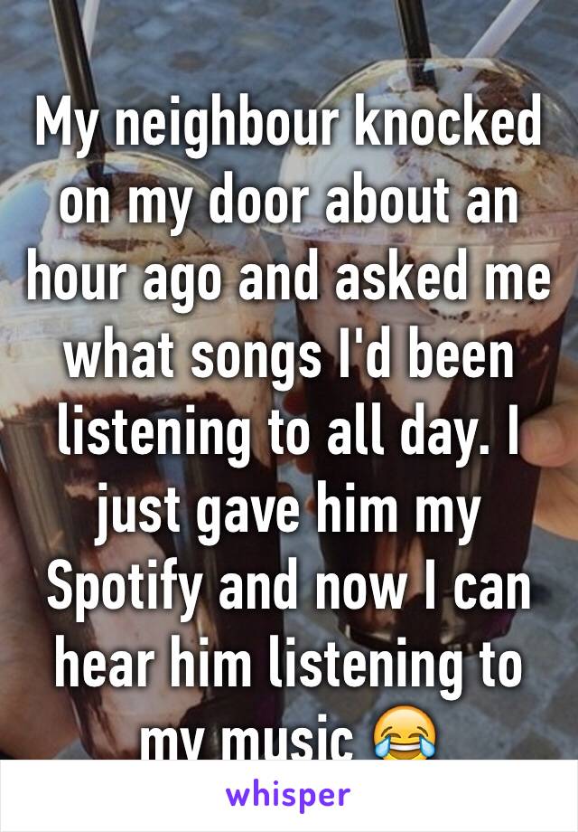 My neighbour knocked on my door about an hour ago and asked me what songs I'd been listening to all day. I just gave him my Spotify and now I can hear him listening to my music 😂