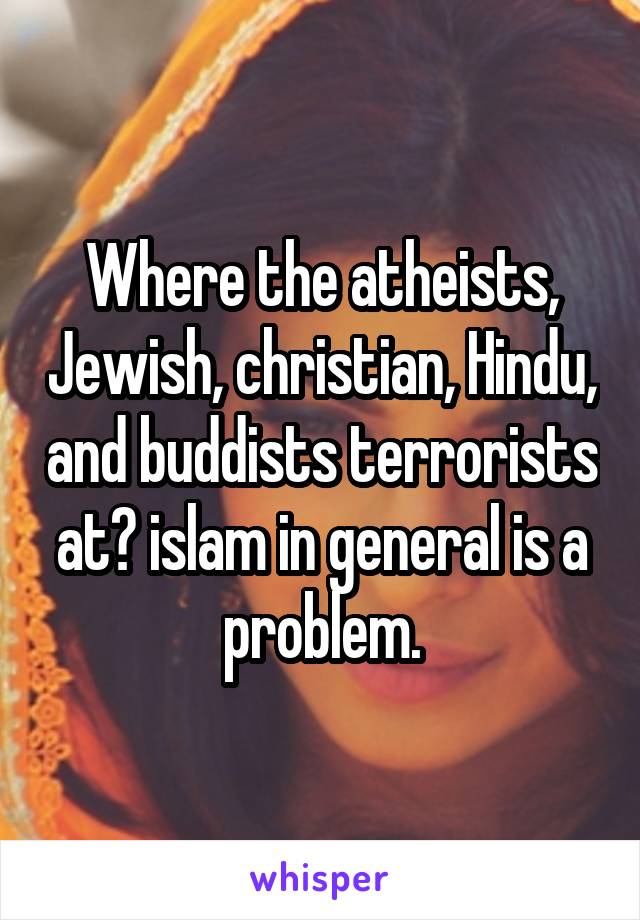 Where the atheists, Jewish, christian, Hindu, and buddists terrorists at? islam in general is a problem.