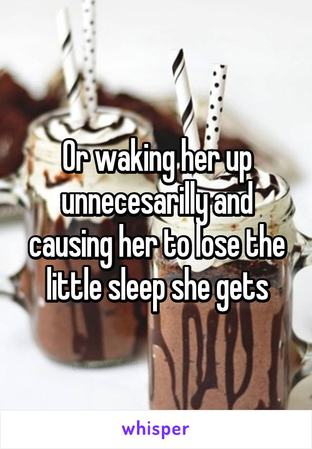 Or waking her up unnecesarilly and causing her to lose the little sleep she gets