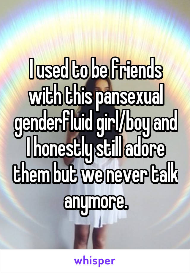 I used to be friends with this pansexual genderfluid girl/boy and I honestly still adore them but we never talk anymore.