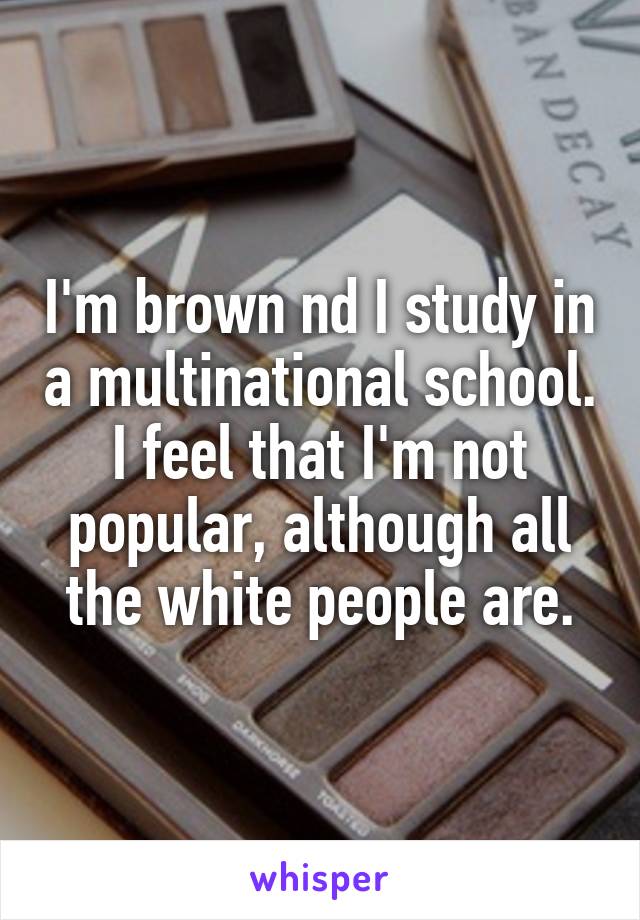I'm brown nd I study in a multinational school. I feel that I'm not popular, although all the white people are.