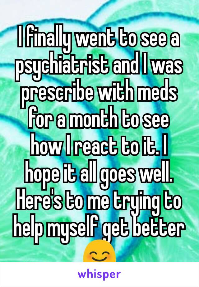I finally went to see a psychiatrist and I was prescribe with meds for a month to see how I react to it. I hope it all goes well. Here's to me trying to help myself get better 😊