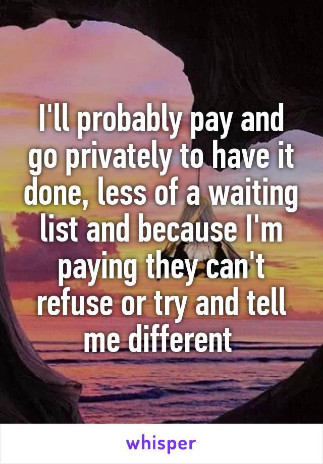 I'll probably pay and go privately to have it done, less of a waiting list and because I'm paying they can't refuse or try and tell me different 