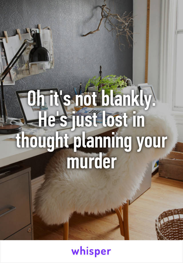 Oh it's not blankly. He's just lost in thought planning your murder