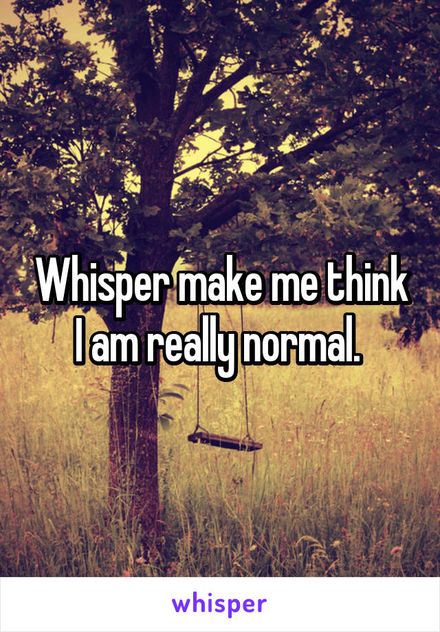 Whisper make me think I am really normal. 