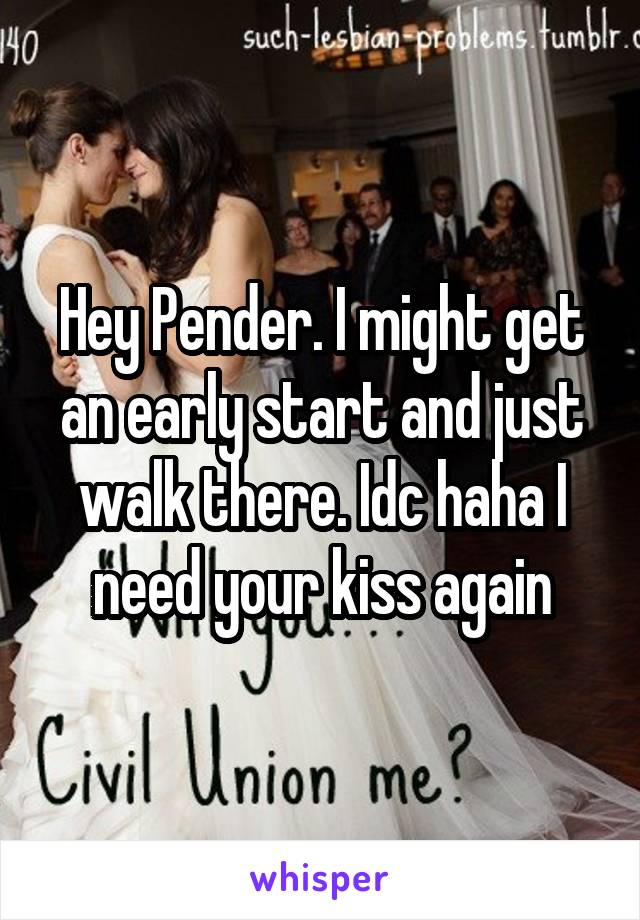 Hey Pender. I might get an early start and just walk there. Idc haha I need your kiss again