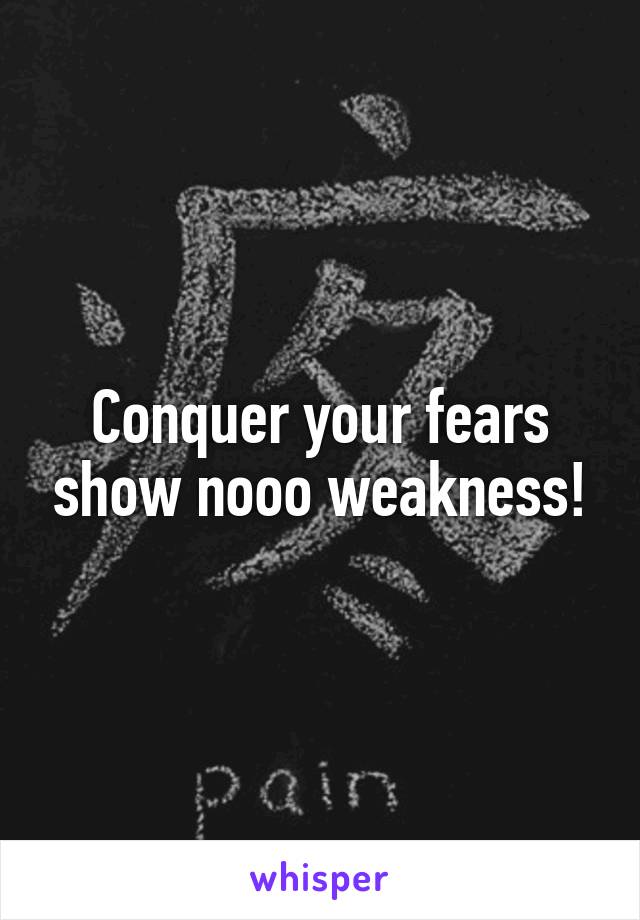 Conquer your fears show nooo weakness!