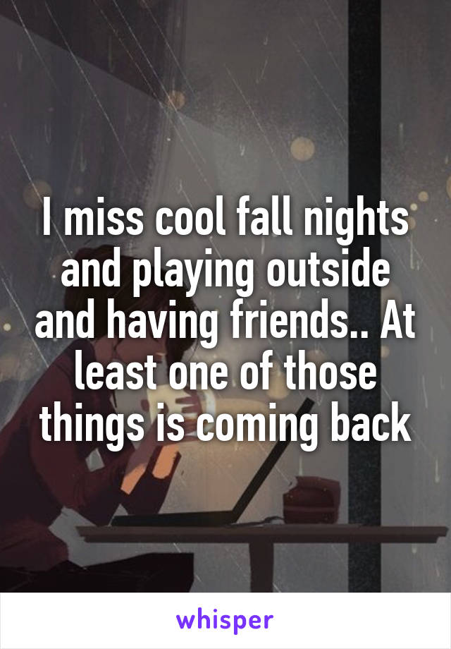 I miss cool fall nights and playing outside and having friends.. At least one of those things is coming back