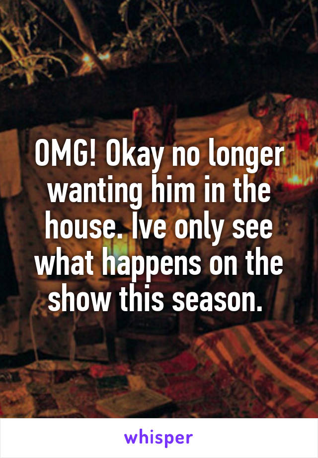 OMG! Okay no longer wanting him in the house. Ive only see what happens on the show this season. 