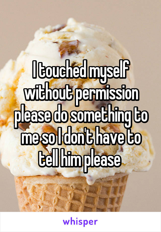 I touched myself without permission please do something to me so I don't have to tell him please 