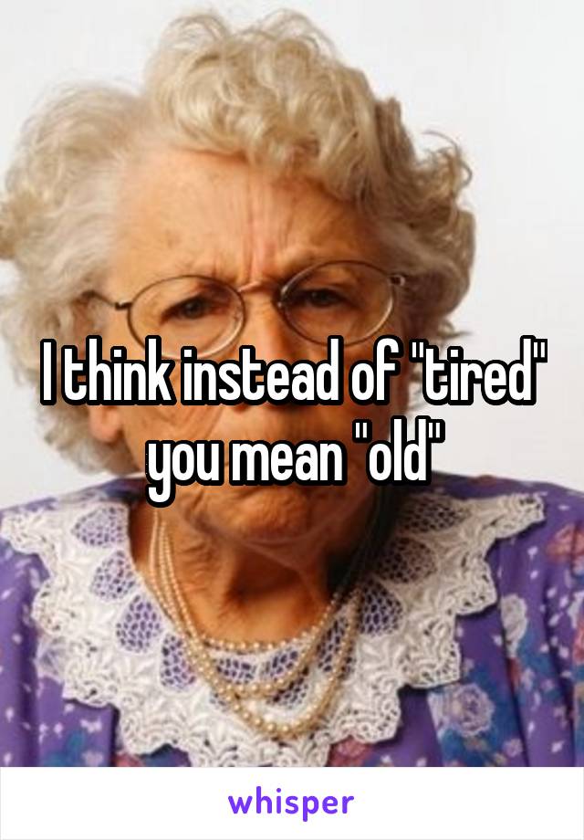 I think instead of "tired" you mean "old"