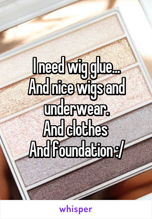 I need wig glue...
And nice wigs and underwear.
And clothes 
And foundation :/