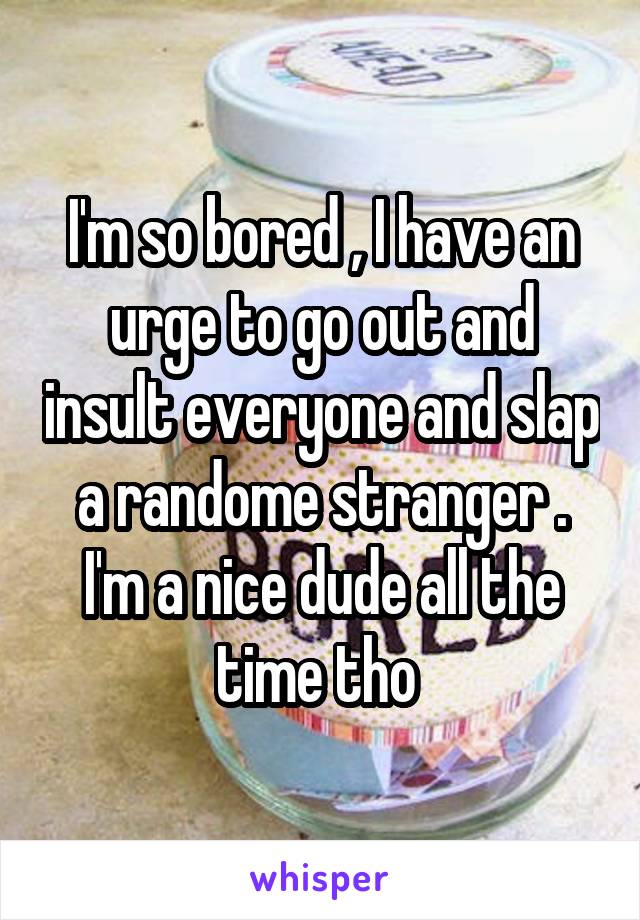I'm so bored , I have an urge to go out and insult everyone and slap a randome stranger . I'm a nice dude all the time tho 