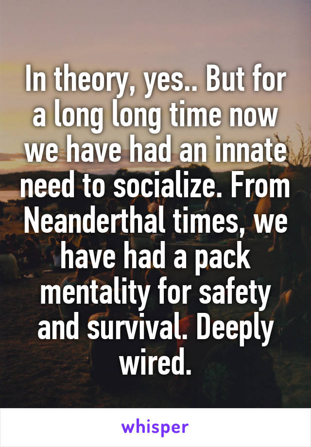 In theory, yes.. But for a long long time now we have had an innate need to socialize. From Neanderthal times, we have had a pack mentality for safety and survival. Deeply wired.