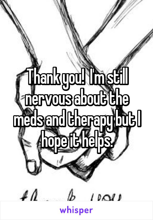 Thank you!  I'm still nervous about the meds and therapy but I hope it helps.