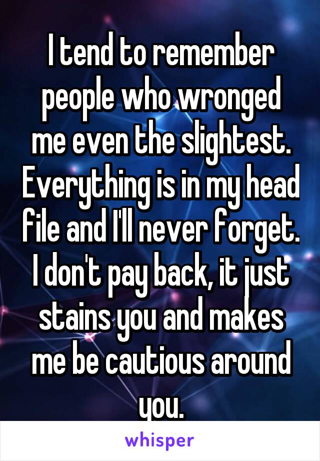 I tend to remember people who wronged me even the slightest. Everything is in my head file and I'll never forget. I don't pay back, it just stains you and makes me be cautious around you.
