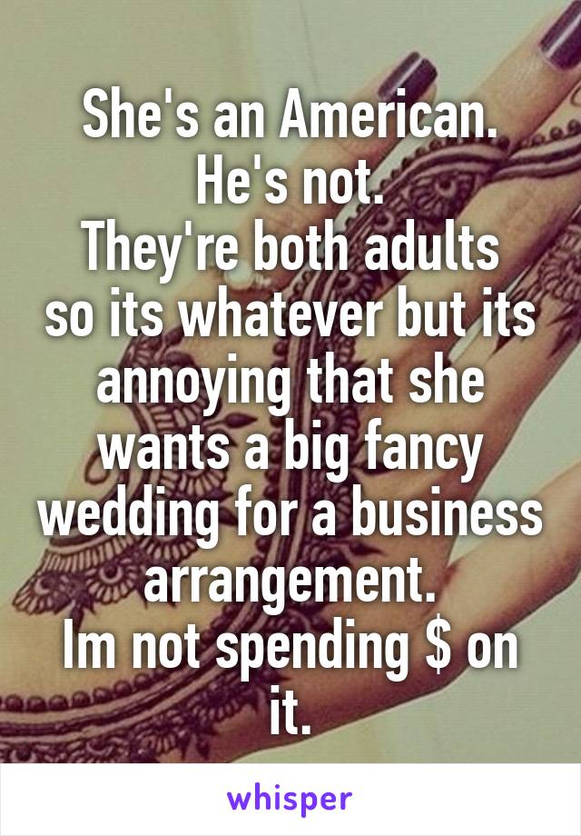 She's an American. He's not.
They're both adults so its whatever but its annoying that she wants a big fancy wedding for a business arrangement.
Im not spending $ on it.