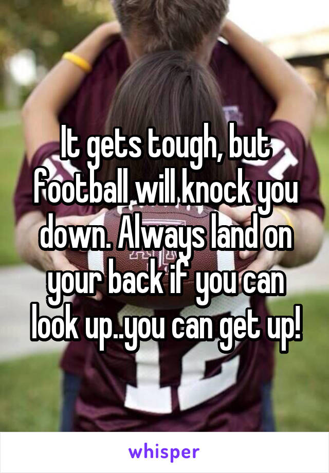 It gets tough, but football will knock you down. Always land on your back if you can look up..you can get up!