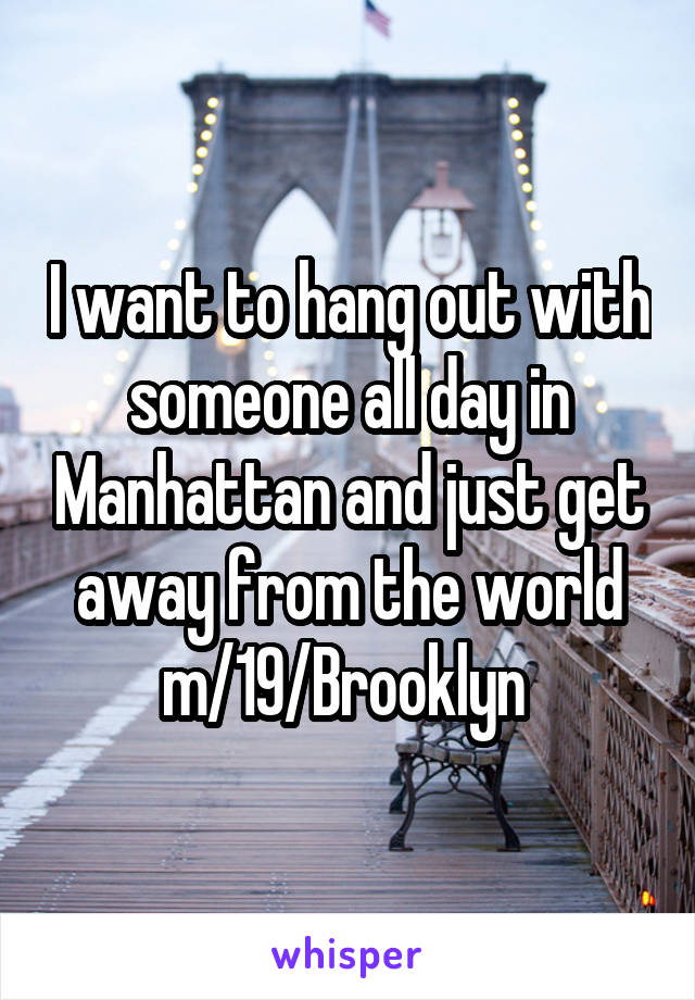I want to hang out with someone all day in Manhattan and just get away from the world m/19/Brooklyn 