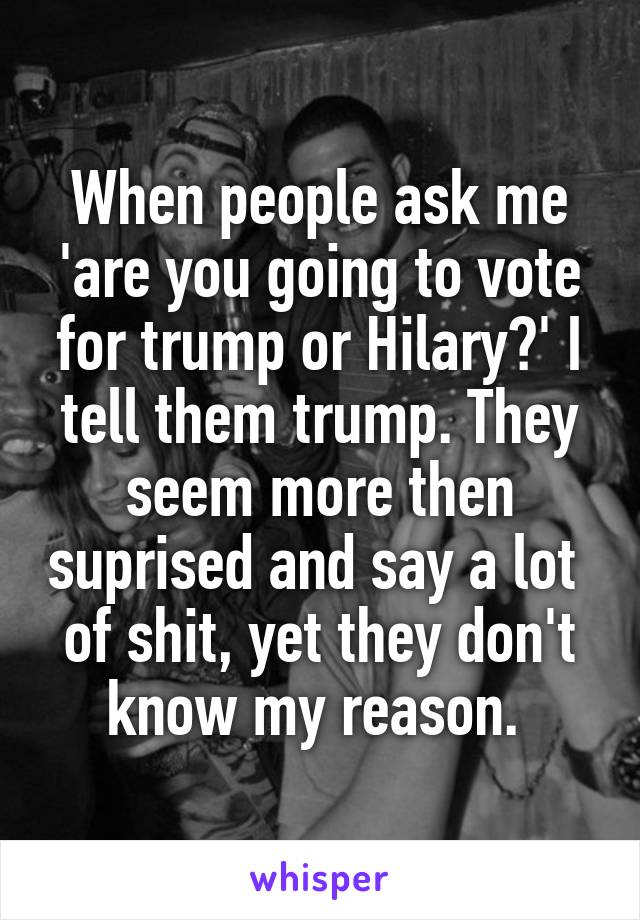 When people ask me 'are you going to vote for trump or Hilary?' I tell them trump. They seem more then suprised and say a lot  of shit, yet they don't know my reason. 
