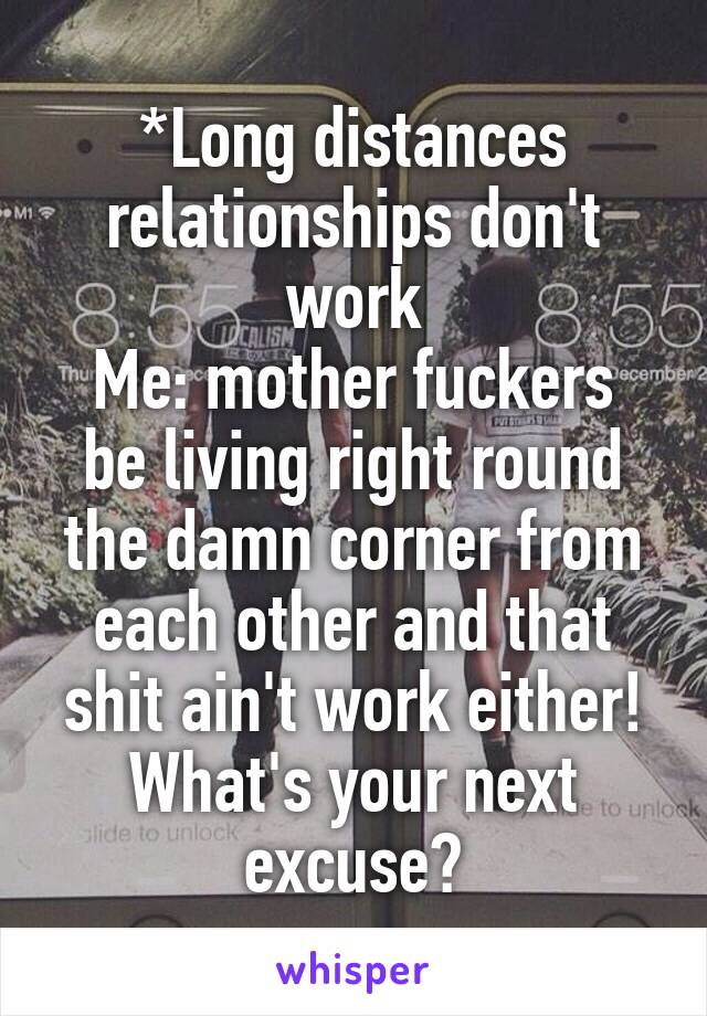 *Long distances relationships don't work
Me: mother fuckers be living right round the damn corner from each other and that shit ain't work either! What's your next excuse?