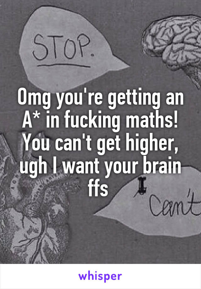 Omg you're getting an A* in fucking maths! You can't get higher, ugh I want your brain ffs 