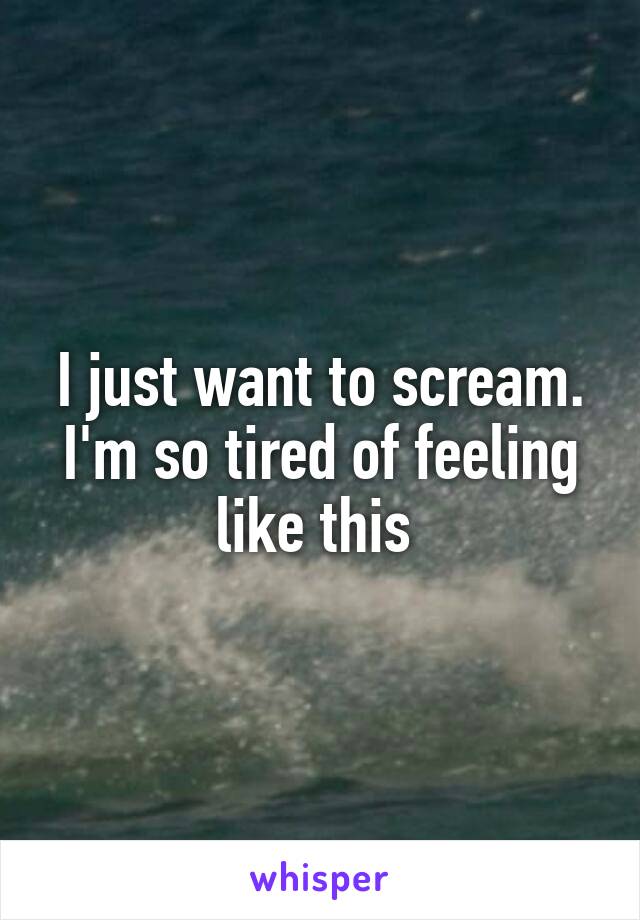 I just want to scream. I'm so tired of feeling like this 