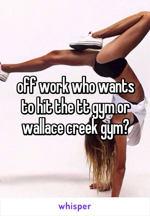off work who wants to hit the tt gym or wallace creek gym?