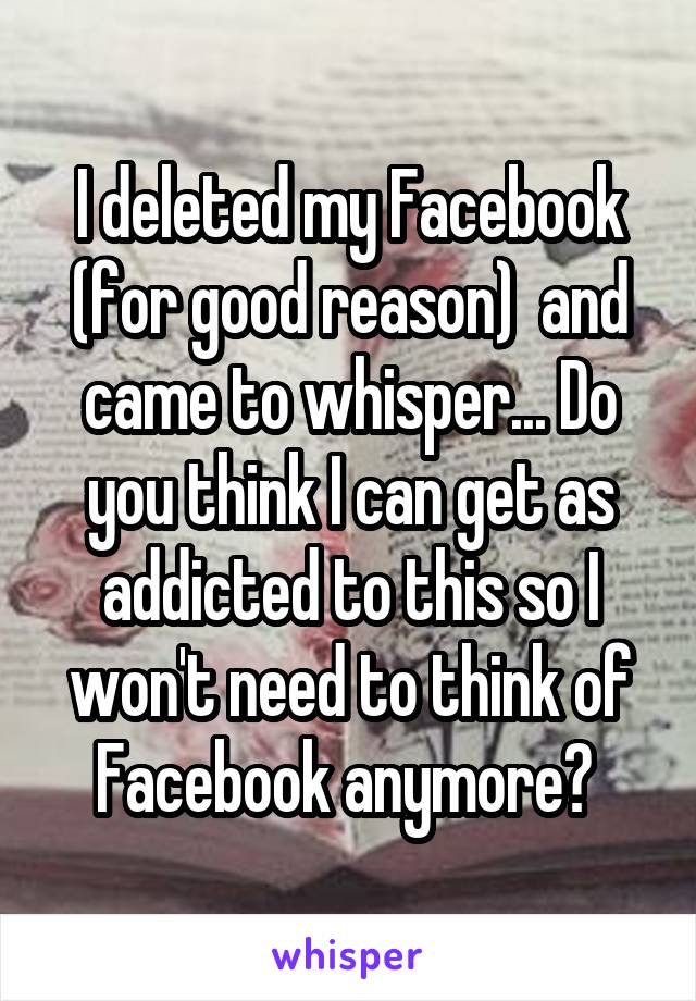 I deleted my Facebook (for good reason)  and came to whisper... Do you think I can get as addicted to this so I won't need to think of Facebook anymore? 