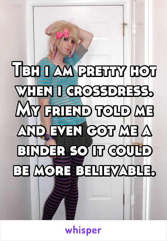Tbh i am pretty hot when i crossdress. My friend told me and even got me a binder so it could be more believable.