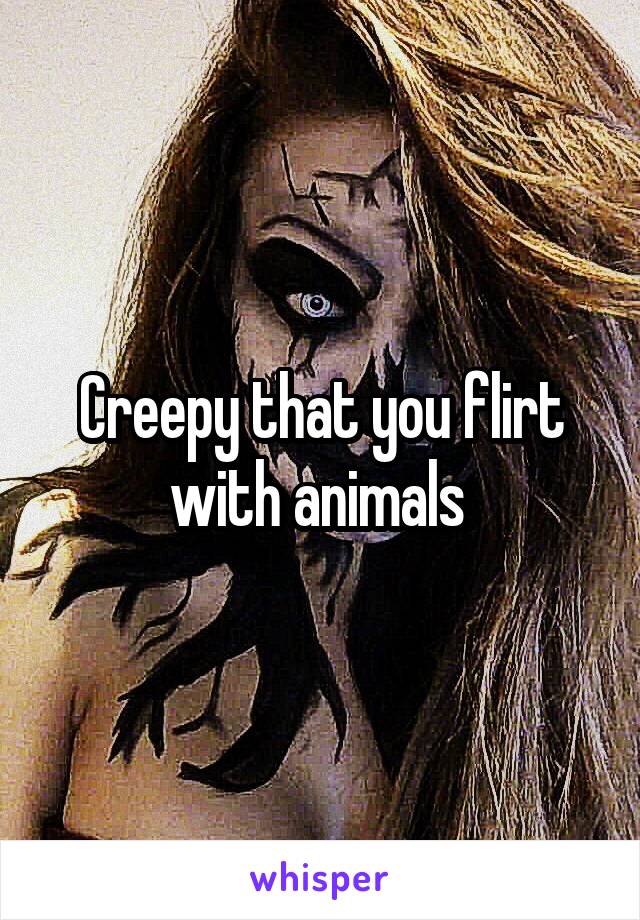 Creepy that you flirt with animals 