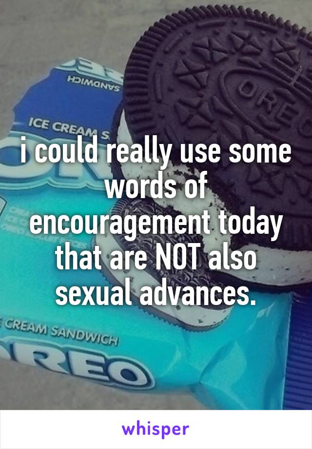 i could really use some words of encouragement today that are NOT also sexual advances.