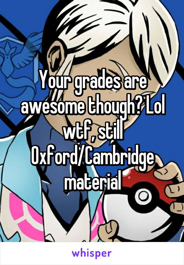 Your grades are awesome though? Lol wtf, still Oxford/Cambridge material