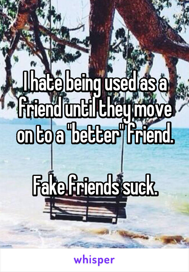 I hate being used as a friend until they move on to a "better" friend.

Fake friends suck.