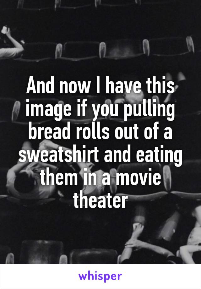 And now I have this image if you pulling bread rolls out of a sweatshirt and eating them in a movie theater