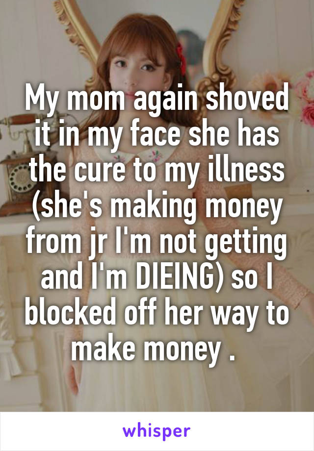 My mom again shoved it in my face she has the cure to my illness (she's making money from jr I'm not getting and I'm DIEING) so I blocked off her way to make money . 