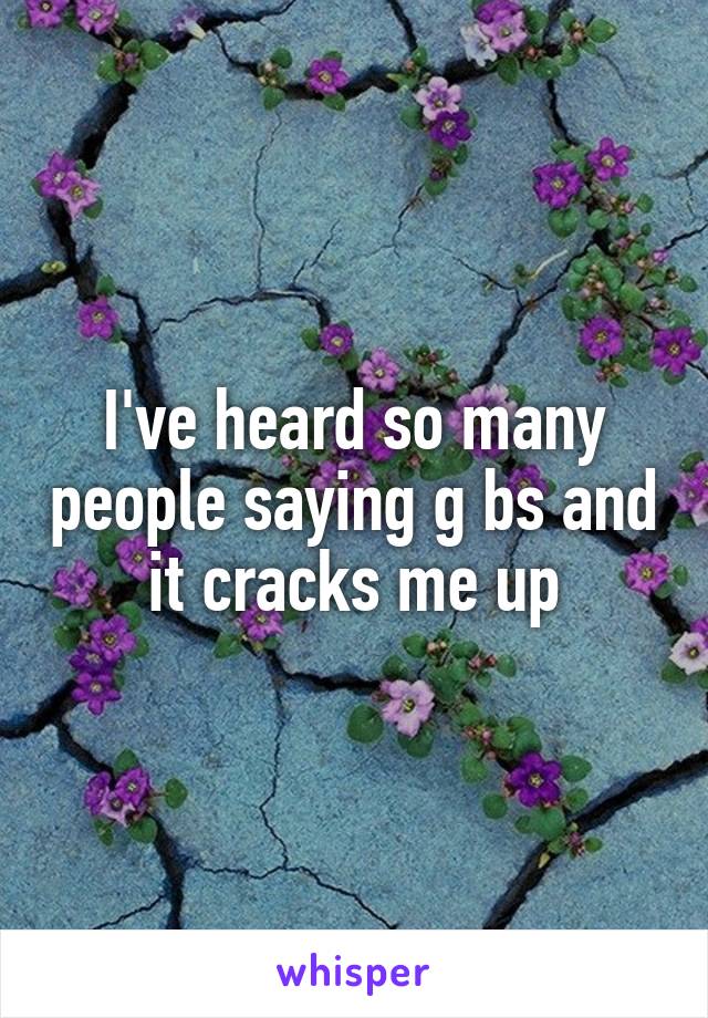 I've heard so many people saying g bs and it cracks me up