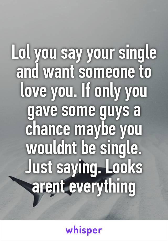 Lol you say your single and want someone to love you. If only you gave some guys a chance maybe you wouldnt be single. Just saying. Looks arent everything