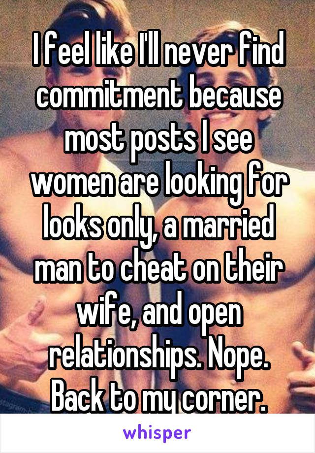 I feel like I'll never find commitment because most posts I see women are looking for looks only, a married man to cheat on their wife, and open relationships. Nope. Back to my corner.