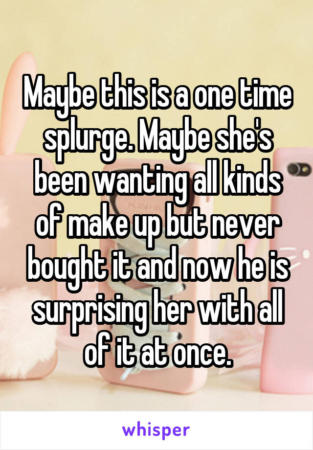 Maybe this is a one time splurge. Maybe she's been wanting all kinds of make up but never bought it and now he is surprising her with all of it at once.