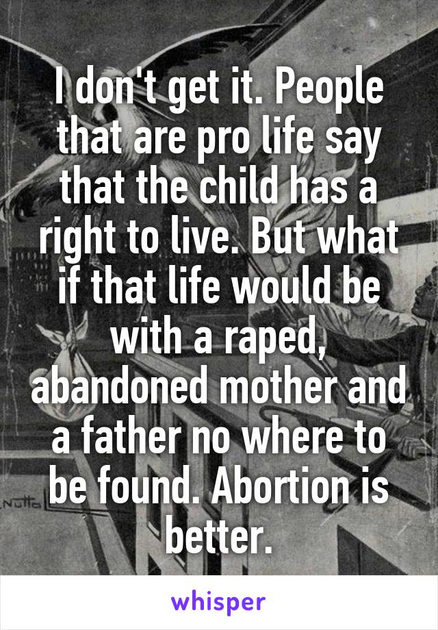 I don't get it. People that are pro life say that the child has a right to live. But what if that life would be with a raped, abandoned mother and a father no where to be found. Abortion is better.