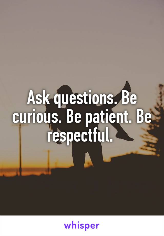 Ask questions. Be curious. Be patient. Be respectful. 