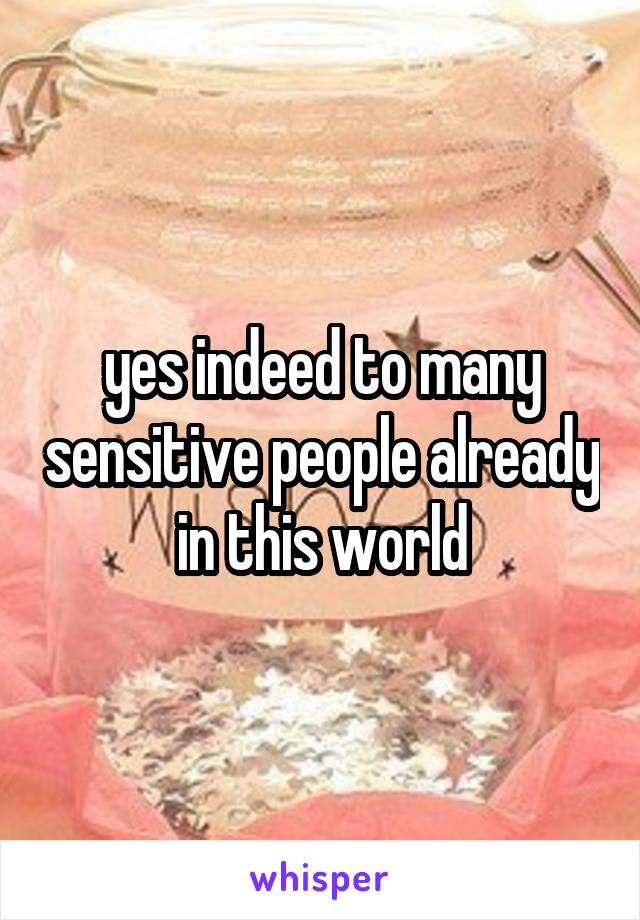 yes indeed to many sensitive people already in this world