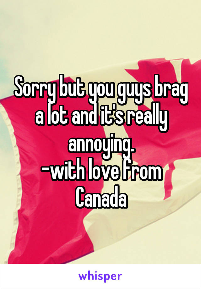 Sorry but you guys brag a lot and it's really annoying.
-with love from Canada