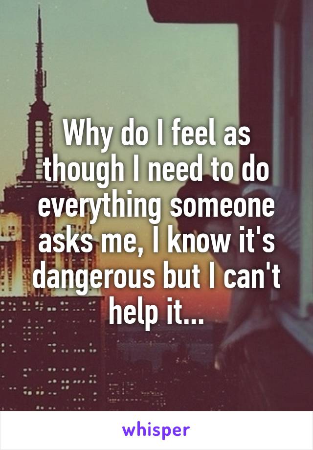 Why do I feel as though I need to do everything someone asks me, I know it's dangerous but I can't help it...