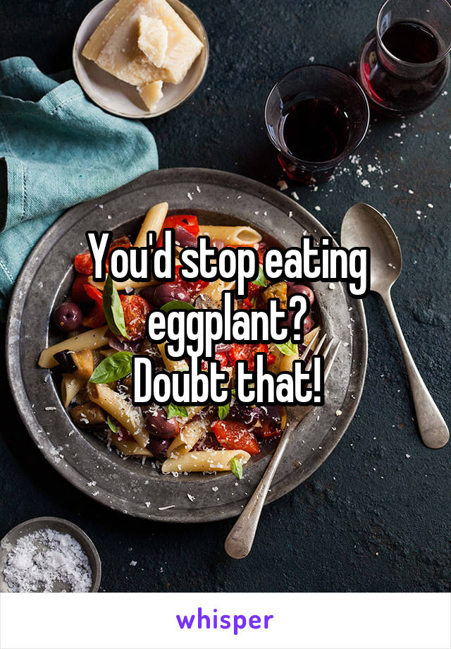 You'd stop eating eggplant?
Doubt that!