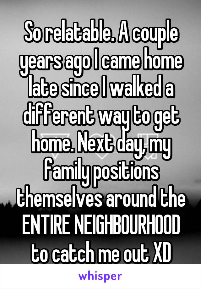 So relatable. A couple years ago I came home late since I walked a different way to get home. Next day, my family positions themselves around the ENTIRE NEIGHBOURHOOD to catch me out XD